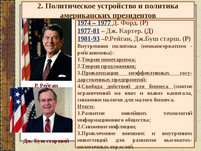 2. Политическое устройство и политика американских президентов            1974 – 1977 Д. Форд. ( Р ) 19 77-81 – Дж. Картер. ( Д ) 19 81-93 –Р.Рейган, Дж.Буш старш. ( Р ) Внутренняя политика (неоконсерватизм - рейганомика): Теория монетаризма; Теория предложения; Приватизация неэффективных госу-дарственных предприятий ; Свобода действий для бизнеса (снятие ограничений на ввоз и вывоз капитала, снижение налогов для малого бизнеса. Итоги: Развитие новейших технологий информационного общества; Снижение инфляции; Привлечение внешних и внутренних инвестиций для развития высокотех-нологичных отраслей.          93-2001 – Б. Клинтон. ( Д ) 2001-8 – Д. Буш. ( Р ) 2009-… – Б. Обама. ( Д ) Р. Рейган Дж. Буш старший 