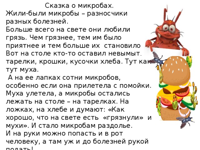 Сказка о микробах. Жили-были микробы – разносчики разных болезней. Больше всего на свете они любили грязь. Чем грязнее, тем им было приятнее и тем больше их  становилось. Вот на столе кто-то оставил невымытые тарелки, крошки, кусочки хлеба. Тут как тут муха.  А на ее лапках сотни микробов, особенно если она прилетела с помойки. Муха улетела, а микробы остались лежать на столе – на тарелках. На ложках, на хлебе и думают: «Как хорошо, что на свете есть  «грязнули» и мухи». И стало микробам раздолье. И на руки можно попасть и в рот человеку, а там уж и до болезней рукой подать! 