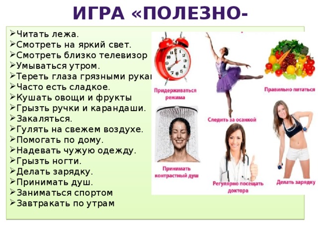 Игра «Полезно-Вредно?!» Читать лежа. Смотреть на яркий свет. Смотреть близко телевизор Умываться утром. Тереть глаза грязными руками. Часто есть сладкое. Кушать овощи и фрукты Грызть ручки и карандаши. Закаляться. Гулять на свежем воздухе. Помогать по дому. Надевать чужую одежду. Грызть ногти. Делать зарядку. Принимать душ. Заниматься спортом Завтракать по утрам 