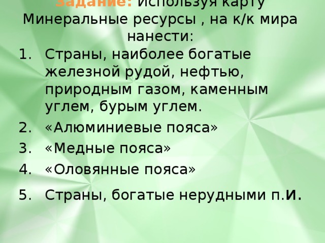 Задание: Используя карту Минеральные ресурсы , на к/к мира нанести: Страны, наиболее богатые железной рудой, нефтью, природным газом, каменным углем, бурым углем. «Алюминиевые пояса» «Медные пояса» «Оловянные пояса» Страны, богатые нерудными п. и. 
