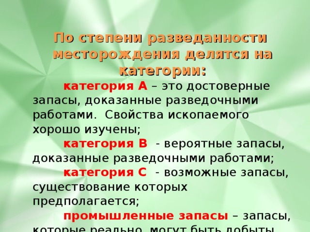По степени разведанности месторождения делятся на категории:  категория А  – это достоверные запасы, доказанные разведочными работами. Свойства ископаемого хорошо изучены;  категория В  - вероятные запасы, доказанные разведочными работами;  категория С - возможные запасы, существование которых предполагается;   промышленные запасы – запасы, которые реально могут быть добыты на данном месторождении. 