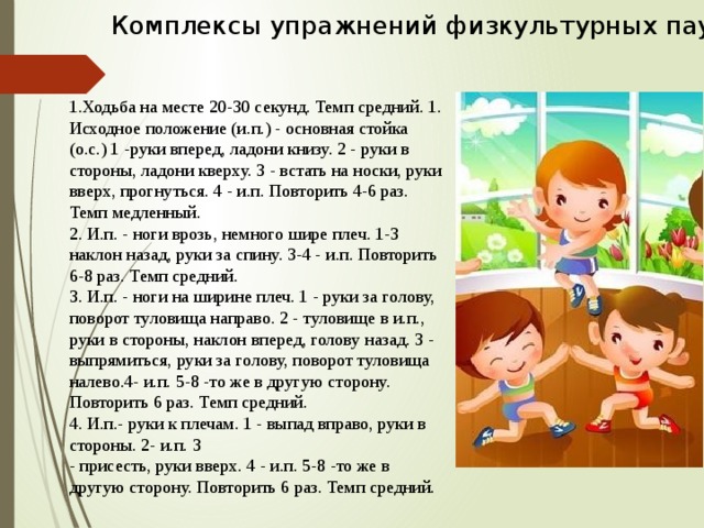 Комплексы упражнений физкультурных пауз    1.Ходьба на месте 20-30 секунд. Темп средний. 1. Исходное положение (и.п.) - основная стойка (о.с.) 1 -руки вперед, ладони книзу. 2 - руки в стороны, ладони кверху. 3 - встать на носки, руки вверх, прогнуться. 4 - и.п. Повторить 4-6 раз. Темп медленный.  2. И.п. - ноги врозь, немного шире плеч. 1-3 наклон назад, руки за спину. 3-4 - и.п. Повторить 6-8 раз. Темп средний.  3. И.п. - ноги на ширине плеч. 1 - руки за голову, поворот туловища направо. 2 - туловище в и.п., руки в стороны, наклон вперед, голову назад. 3 - выпрямиться, руки за голову, поворот туловища налево.4- и.п. 5-8 -то же в другую сторону. Повторить 6 раз. Темп средний.   4. И.п.- руки к плечам. 1 - выпад вправо, руки в стороны. 2- и.п. 3  - присесть, руки вверх. 4 - и.п. 5-8 -то же в другую сторону. Повторить 6 раз. Темп средний.    