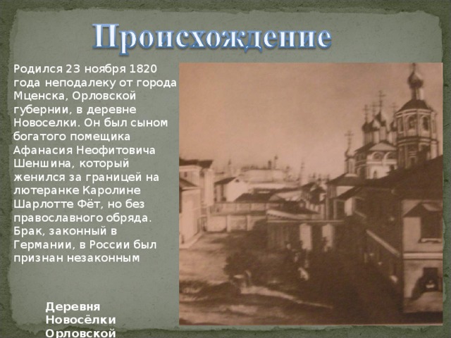 Родился 23 ноября 1820 года неподалеку от города Мценска, Орловской губернии, в деревне Новоселки. Он был сыном богатого помещика Афанасия Неофитовича Шеншина, который женился за границей на лютеранке Каролине Шарлотте Фёт, но без православного обряда. Брак, законный в Германии, в России был признан незаконным Деревня Новосёлки Орловской губернии 