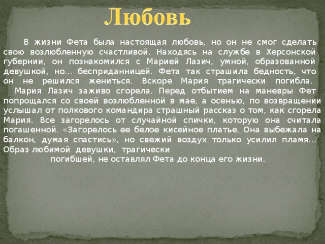  В жизни Фета была настоящая любовь, но он не смог сделать  свою возлюбленную счастливой. Находясь на службе в Херсонской  губернии, он познакомился с Марией Лазич, умной, образованной  девушкой, но... бесприданницей. Фета так страшила бедность, что  он не решился жениться. Вскоре Мария трагически погибла.     Мария Лазич заживо сгорела. Перед отбытием на маневры Фет  попрощался со своей возлюбленной в мае, а осенью, по возвращении услышал от полкового командира страшный рассказ о том, как сгорела Мария. Все загорелось от случайной спички, которую она считала погашенной. «Загорелось ее белое кисейное платье. Она выбежала на балкон, думая спастись», но свежий воздух только усилил пламя... Образ любимой девушки, трагически  погибшей, не оставлял Фета до конца его жизни. 