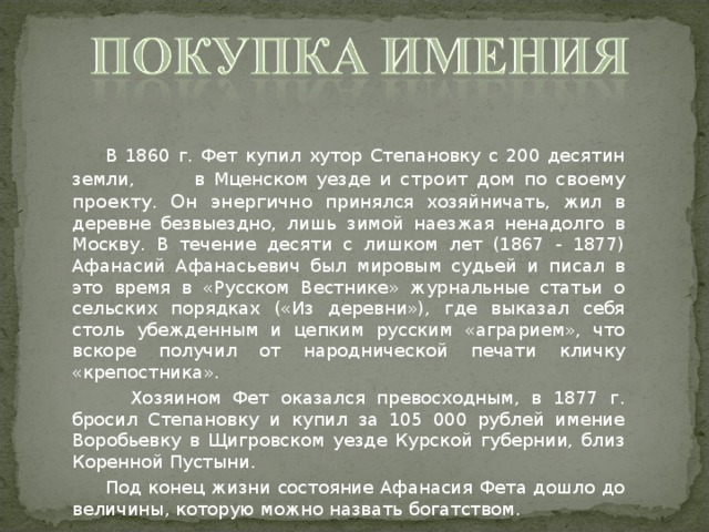  В 1860 г. Фет купил хутор Степановку с 200 десятин земли, в Мценском уезде и строит дом по своему проекту. Он энергично принялся хозяйничать, жил в деревне безвыездно, лишь зимой наезжая ненадолго в Москву. В течение десяти с лишком лет (1867 - 1877) Афанасий Афанасьевич был мировым судьей и писал в это время в «Русском Вестнике» журнальные статьи о сельских порядках («Из деревни»), где выказал себя столь убежденным и цепким русским «аграрием», что вскоре получил от народнической печати кличку «крепостника».  Хозяином Фет оказался превосходным, в 1877 г. бросил Степановку и купил за 105 000 рублей имение Воробьевку в Щигровском уезде Курской губернии, близ Коренной Пустыни.  Под конец жизни состояние Афанасия Фета дошло до величины, которую можно назвать богатством.  