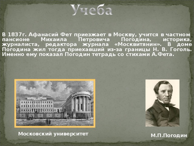 В 1837г. Афанасий Фет приезжает в Москву, учится в частном пансионе Михаила Петровича Погодина, историка, журналиста, редактора журнала «Москвитянин». В доме Погодина жил тогда приехавший из-за границы Н. В. Гоголь. Именно ему показал Погодин тетрадь со стихами А.Фета. Московский университет М.П.Погодин 