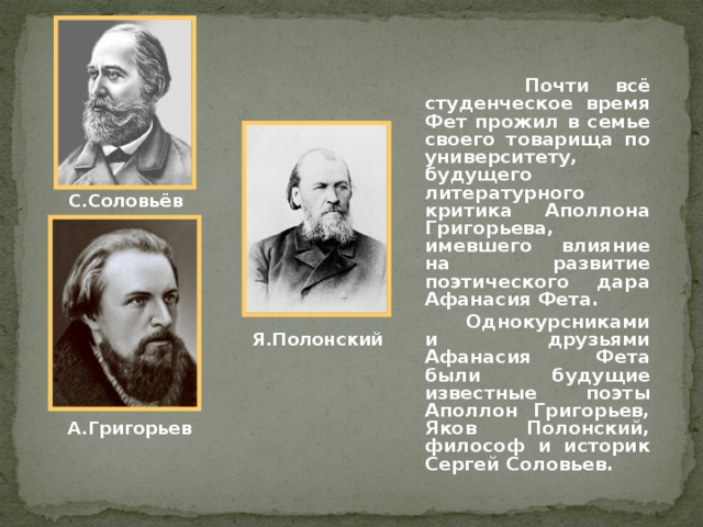  Почти всё студенческое время Фет прожил в семье своего товарища по университету, будущего литературного критика Аполлона Григорьева, имевшего влияние на развитие поэтического дара Афанасия Фета.  Однокурсниками и друзьями Афанасия Фета были будущие известные поэты Аполлон Григорьев, Яков Полонский, философ и историк Сергей Соловьев. С.Соловьёв Я.Полонский А.Григорьев 