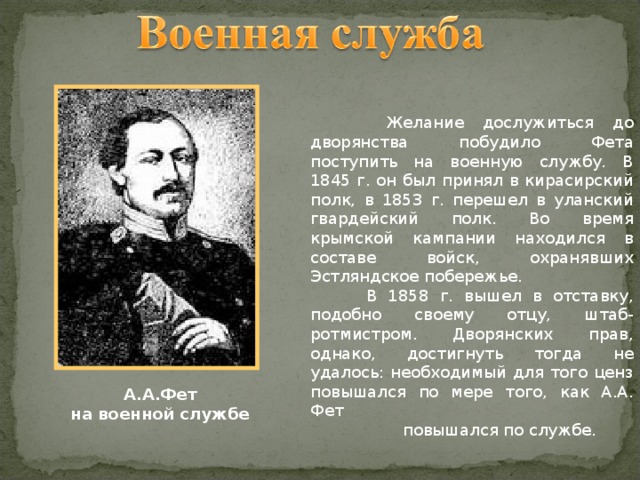  Желание дослужиться до дворянства побудило Фета поступить на военную службу. В 1845 г. он был принял в кирасирский полк, в 1853 г. перешел в уланский гвардейский полк. Во время крымской кампании находился в составе войск, охранявших Эстляндское побережье.  В 1858 г. вышел в отставку, подобно своему отцу, штаб-ротмистром. Дворянских прав, однако, достигнуть тогда не удалось: необходимый для того ценз повышался по мере того, как А.А. Фет  повышался по службе. А.А.Фет на военной службе 