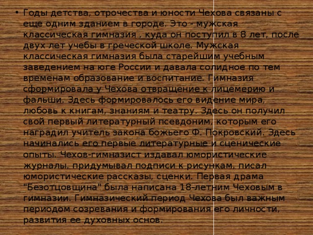 Годы детства, отрочества и юности Чехова связаны с еще одним зданием в городе. Это - мужская классическая гимназия , куда он поступил в 8 лет, после двух лет учебы в греческой школе. Мужская классическая гимназия была старейшим учебным заведением на юге России и давала солидное по тем временам образование и воспитание. Гимназия сформировала у Чехова отвращение к лицемерию и фальши. Здесь формировалось его видение мира, любовь к книгам, знаниям и театру. Здесь он получил свой первый литературный псевдоним, которым его наградил учитель закона божьего Ф. Покровский. Здесь начинались его первые литературные и сценические опыты. Чехов-гимназист издавал юмористические журналы, придумывал подписи к рисункам, писал юмористические рассказы, сценки. Первая драма 