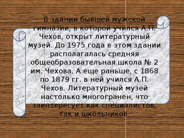 В здании бывшей мужской гимназии, в которой учился А.П. Чехов, открыт литературный музей. До 1975 года в этом здании располагалась средняя общеобразовательная школа № 2 им. Чехова. А еще раньше, с 1868 по 1879 гг. в ней учился А.П. Чехов. Литературный музей настолько многогранен, что заинтересует как специалистов, так и школьников. 