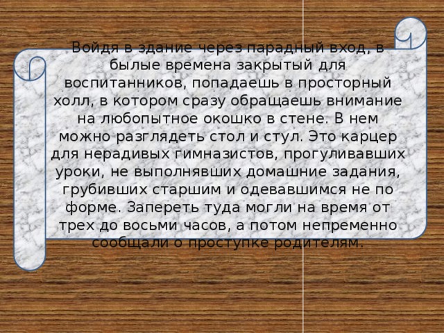 Войдя в здание через парадный вход, в былые времена закрытый для воспитанников, попадаешь в просторный холл, в котором сразу обращаешь внимание на любопытное окошко в стене. В нем можно разглядеть стол и стул. Это карцер для нерадивых гимназистов, прогуливавших уроки, не выполнявших домашние задания, грубивших старшим и одевавшимся не по форме. Запереть туда могли на время от трех до восьми часов, а потом непременно сообщали о проступке родителям. 