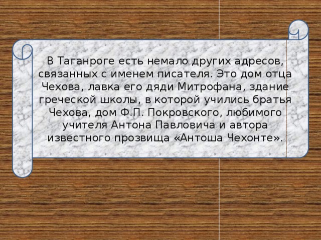 В Таганроге есть немало других адресов, связанных с именем писателя. Это дом отца Чехова, лавка его дяди Митрофана, здание греческой школы, в которой учились братья Чехова, дом Ф.П. Покровского, любимого учителя Антона Павловича и автора известного прозвища «Антоша Чехонте». 