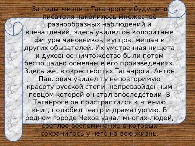 За годы жизни в Таганроге у будущего писателя накопилось множество разнообразных наблюдений и впечатлений, здесь увидел он колоритные фигуры чиновников, купцов, мещан и других обывателей. Их умственная нищета и духовное ничтожество были потом беспощадно осмеяны в его произведениях. Здесь же, в окрестностях Таганрога, Антон Павлович увидел ту неповторимую красоту русской степи, непревзойденным певцом которой он стал впоследствии. В Таганроге он пристрастился к чтению книг, полюбил театр и драматургию. В родном городе Чехов узнал многих людей, светлое воспоминание о которых сохранилось у него на всю жизнь. 