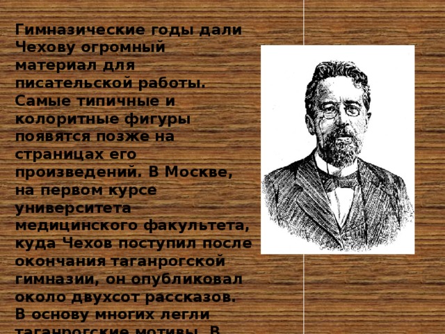 Гимназические годы дали Чехову огромный материал для писательской работы. Самые типичные и колоритные фигуры появятся позже на страницах его произведений. В Москве, на первом курсе университета медицинского факультета, куда Чехов поступил после окончания таганрогской гимназии, он опубликовал около двухсот рассказов. В основу многих легли таганрогские мотивы. В Москву он приехал с огромным запасом жизненных наблюдений, образов, собранных им в стране детства 