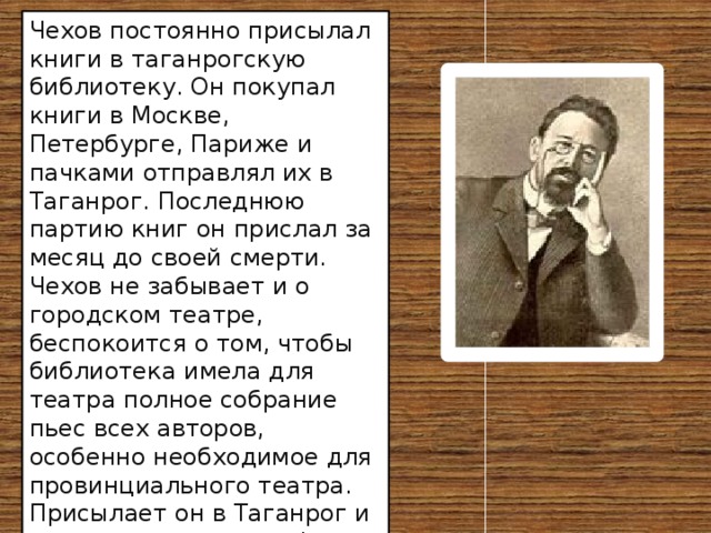 Чехов постоянно присылал книги в таганрогскую библиотеку. Он покупал книги в Москве, Петербурге, Париже и пачками отправлял их в Таганрог. Последнюю партию книг он прислал за месяц до своей смерти. Чехов не забывает и о городском театре, беспокоится о том, чтобы библиотека имела для театра полное собрание пьес всех авторов, особенно необходимое для провинциального театра. Присылает он в Таганрог и свои книги с автографами. Завещает родному городу свою личную библиотеку. 