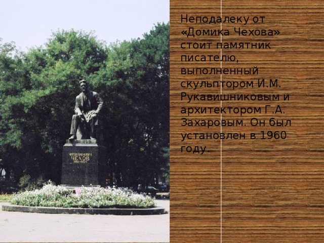 Неподалеку от «Домика Чехова» стоит памятник писателю, выполненный скульптором И.М. Рукавишниковым и архитектором Г.А. Захаровым. Он был установлен в 1960 году. 