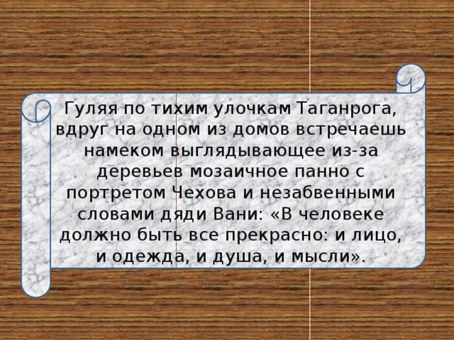 Гуляя по тихим улочкам Таганрога, вдруг на одном из домов встречаешь намеком выглядывающее из-за деревьев мозаичное панно с портретом Чехова и незабвенными словами дяди Вани: «В человеке должно быть все прекрасно: и лицо, и одежда, и душа, и мысли». 