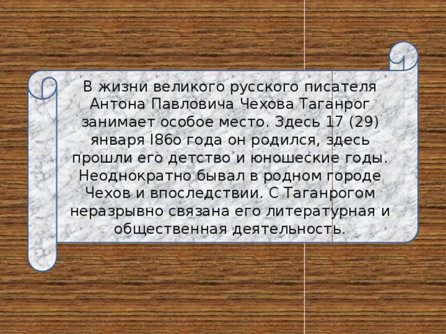 В жизни великого русского писателя Антона Павловича Чехова Таганрог занимает особое место. Здесь 17 (29) января l86o года он родился, здесь прошли его детство и юношеские годы. Неоднократно бывал в родном городе Чехов и впоследствии. С Таганрогом неразрывно связана его литературная и общественная деятельность. 