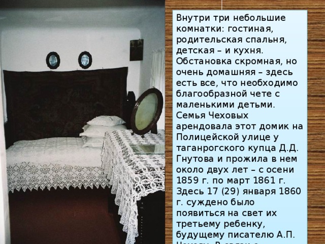 Внутри три небольшие комнатки: гостиная, родительская спальня, детская – и кухня. Обстановка скромная, но очень домашняя – здесь есть все, что необходимо благообразной чете с маленькими детьми. Семья Чеховых арендовала этот домик на Полицейской улице у таганрогского купца Д.Д. Гнутова и прожила в нем около двух лет – с осени 1859 г. по март 1861 г. Здесь 17 (29) января 1860 г. суждено было появиться на свет их третьему ребенку, будущему писателю А.П. Чехову. В связи с прибавлением вскоре было решено переехать на новую квартиру. 