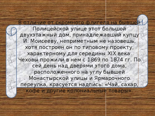 В отличие от скромного флигеля на бывшей Полицейской улице этот большой двухэтажный дом, принадлежавший купцу И. Моисееву, неприметным не назовешь, хотя построен он по типовому проекту, характерному для середины XIX века. Чеховы прожили в нем с 1869 по 1874 гг. По сей день над дверями этого дома, расположенного на углу бывшей Монастырской улицы и Ярмарочного переулка, красуется надпись: «Чай, сахар, кофе и другие колониальные товары». 