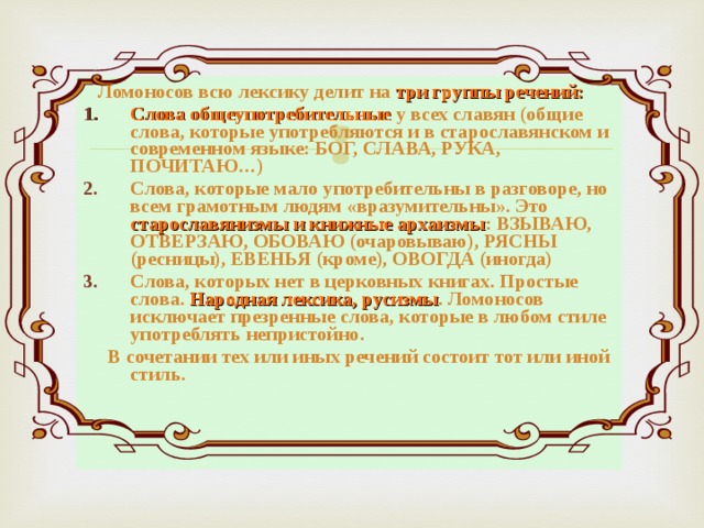  Ломоносов всю лексику делит на три группы речений: Слова общеупотребительные у всех славян (общие слова, которые употребляются и в старославянском и современном языке: БОГ, СЛАВА, РУКА, ПОЧИТАЮ…) Слова, которые мало употребительны в разговоре, но всем грамотным людям «вразумительны». Это старославянизмы и книжные архаизмы : ВЗЫВАЮ, ОТВЕРЗАЮ, ОБОВАЮ (очаровываю), РЯСНЫ (ресницы), ЕВЕНЬЯ (кроме), ОВОГДА (иногда) Слова, которых нет в церковных книгах. Простые слова. Народная лексика, русизмы . Ломоносов исключает презренные слова, которые в любом стиле употреблять непристойно.  В сочетании тех или иных речений состоит тот или иной стиль.   