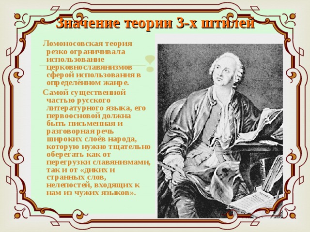 Значение теории 3-х штилей  Ломоносовская теория резко ограничивала использование церковнославянизмов сферой использования в определённом жанре.  Самой существенной частью русского литературного языка, его первоосновой должна быть письменная и разговорная речь широких слоёв народа, которую нужно тщательно оберегать как от перегрузки славянизмами, так и от «диких и странных слов, нелепостей, входящих к нам из чужих языков». 