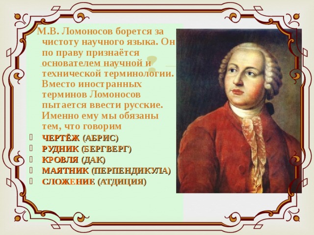  М.В. Ломоносов борется за чистоту научного языка. Он по праву признаётся основателем научной и технической терминологии. Вместо иностранных терминов Ломоносов пытается ввести русские. Именно ему мы обязаны тем, что говорим ЧЕРТЁЖ (АБРИС) РУДНИК (БЕРГВЕРГ) КРОВЛЯ (ДАК) МАЯТНИК (ПЕРПЕНДИКУЛА) СЛОЖЕНИЕ (АТДИЦИЯ) 