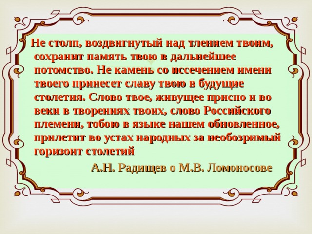  Не столп, воздвигнутый над тлением твоим, сохранит память твою в дальнейшее потомство. Не камень со иссечением имени твоего принесет славу твою в будущие столетия. Слово твое, живущее присно и во веки в творениях твоих, слово Российского племени, тобою в языке нашем обновленное, прилетит во устах народных за необозримый горизонт столетий  А.Н. Радищев о М.В. Ломоносове 