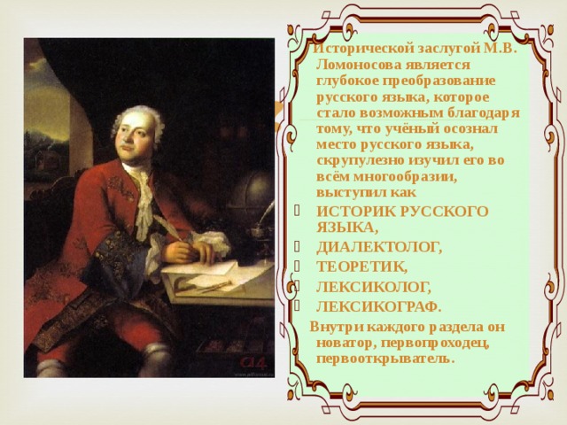  Исторической заслугой М.В. Ломоносова является глубокое преобразование русского языка, которое стало возможным благодаря тому, что учёный осознал место русского языка, скрупулезно изучил его во всём многообразии, выступил как ИСТОРИК РУССКОГО ЯЗЫКА, ДИАЛЕКТОЛОГ, ТЕОРЕТИК, ЛЕКСИКОЛОГ, ЛЕКСИКОГРАФ.  Внутри каждого раздела он новатор, первопроходец, первооткрыватель. 