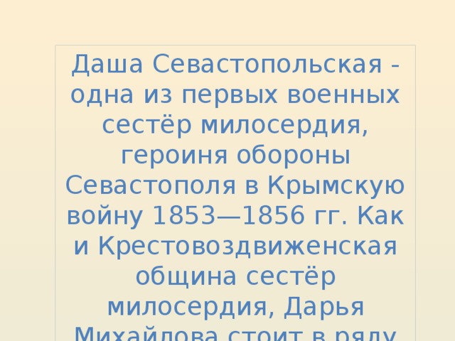 Даша Севастопольская - одна из первых военных сестёр милосердия, героиня обороны Севастополя в Крымскую войну 1853—1856 гг. Как и Крестовоздвиженская община сестёр милосердия, Дарья Михайлова стоит в ряду всемирно знаменитых подвижниц. 
