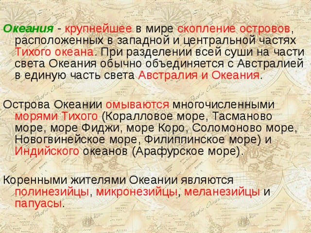 Океания - крупнейшее в мире скопление островов , расположенных в западной и центральной частях Тихого океана . При разделении всей суши на части света Океания обычно объединяется с Австралией в единую часть света Австралия и Океания . Острова Океании омываются многочисленными морями Тихого (Коралловое море, Тасманово море, море Фиджи, море Коро, Соломоново море, Новогвинейское море, Филиппинское море) и Индийского океанов (Арафурское море). Коренными жителями Океании являются полинезийцы , микронезийцы , меланезийцы и папуасы . 
