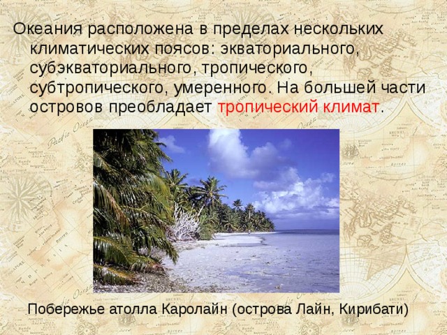 Океания расположена в пределах нескольких климатических поясов: экваториального, субэкваториального, тропического, субтропического, умеренного. На большей части островов преобладает тропический климат . Побережье атолла Каролайн (острова Лайн, Кирибати) 