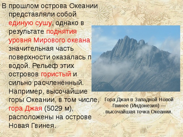 В прошлом острова Океании представляли собой единую сушу , однако в результате поднятия уровня Мирового океана значительная часть поверхности оказалась под водой. Рельеф этих островов гористый и сильно расчленённый. Например, высочайшие горы Океании, в том числе, гора Джая (5029 м), расположены на острове Новая Гвинея. Гора Джая в Западной Новой Гвинее (Индонезия) — высочайшая точка Океании. 
