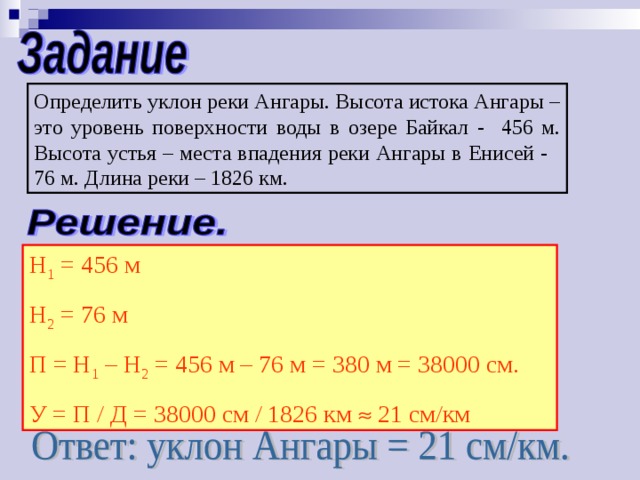 Определить уклон реки Ангары. Высота истока Ангары – это уровень поверхности воды в озере Байкал - 456 м. Высота устья – места впадения реки Ангары в Енисей - 76 м. Длина реки – 1826 км. Н 1 = 456 м Н 2 = 76 м П = Н 1 – Н 2 = 456 м – 76 м = 380 м = 38000 см. У = П / Д = 38000 см / 1826 км  21 см/км 