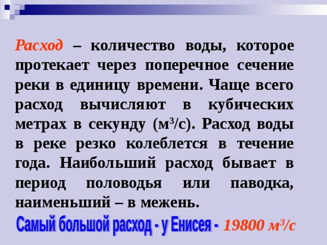 Расход – количество воды, которое протекает через поперечное сечение реки в единицу времени. Чаще всего расход вычисляют в кубических метрах в секунду (м 3 /с). Расход воды в реке резко колеблется в течение года. Наибольший расход бывает в период половодья или паводка, наименьший – в межень. 19800 м 3 /с 