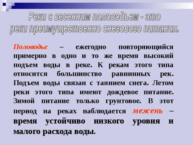 Половодье – ежегодно повторяющийся примерно в одно и то же время высокий подъем воды в реке. К рекам этого типа относится большинство равнинных рек. Подъем воды связан с таянием снега. Летом реки этого типа имеют дождевое питание. Зимой питание только грунтовое. В этот период на реках наблюдается  межень – время устойчиво низкого уровня и малого расхода воды. 