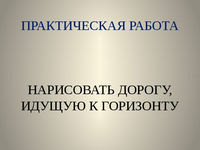 ПРАКТИЧЕСКАЯ РАБОТА     НАРИСОВАТЬ ДОРОГУ, ИДУЩУЮ К ГОРИЗОНТУ 