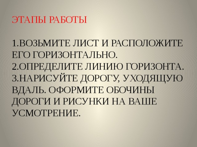 ЭТАПЫ РАБОТЫ   1.ВОЗЬМИТЕ ЛИСТ И РАСПОЛОЖИТЕ ЕГО ГОРИЗОНТАЛЬНО.  2.ОПРЕДЕЛИТЕ ЛИНИЮ ГОРИЗОНТА.  3.НАРИСУЙТЕ ДОРОГУ, УХОДЯЩУЮ ВДАЛЬ. ОФОРМИТЕ ОБОЧИНЫ ДОРОГИ И РИСУНКИ НА ВАШЕ УСМОТРЕНИЕ. 