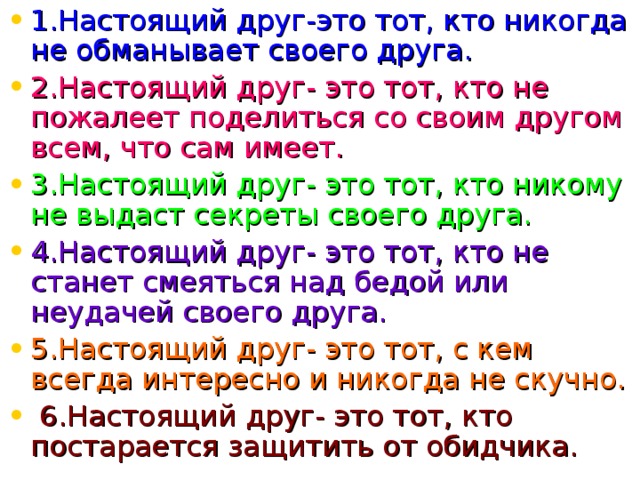 1.Настоящий друг-это тот, кто никогда не обманывает своего друга. 2.Настоящий друг- это тот, кто не пожалеет поделиться со своим другом всем, что сам имеет. 3.Настоящий друг- это тот, кто никому не выдаст секреты своего друга. 4.Настоящий друг- это тот, кто не станет смеяться над бедой или неудачей своего друга. 5.Настоящий друг- это тот, с кем всегда интересно и никогда не скучно.  6.Настоящий друг- это тот, кто постарается защитить от обидчика.  
