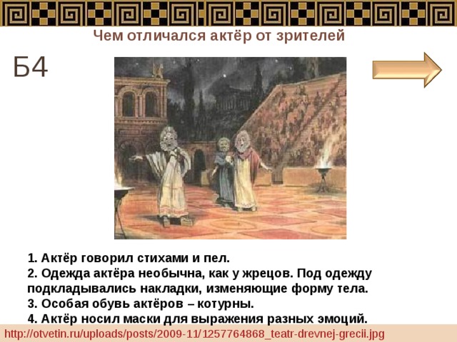 Чем отличался актёр от зрителей Б4 1. Актёр говорил стихами и пел. 2. Одежда актёра необычна, как у жрецов. Под одежду подкладывались накладки, изменяющие форму тела. 3. Особая обувь актёров – котурны. 4. Актёр носил маски для выражения разных эмоций. http://otvetin.ru/uploads/posts/2009-11/1257764868_teatr-drevnej-grecii.jpg