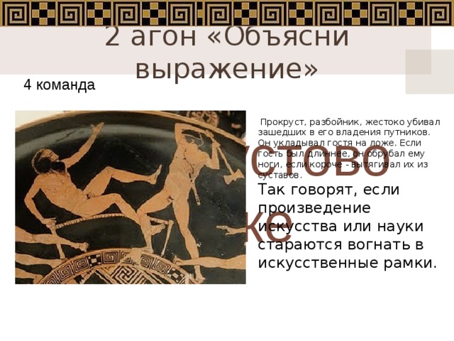2 агон «Объясни выражение» 4 команда  Прокруст, разбойник, жестоко убивал зашедших в его владения путников. Он укладывал гостя на ложе. Если гость был длиннее, он обрубал ему ноги, если короче - вытягивал их из суставов.   Так говорят, если произведение искусства или науки стараются вогнать в искусственные рамки . Прокрустово ложе