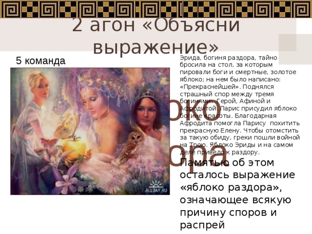2 агон «Объясни выражение» Эрида, богиня раздора, тайно бросила на стол, за которым пировали боги и смертные, золотое яблоко; на нем было написано: «Прекраснейшей». Поднялся страшный спор между тремя богинями:  Герой, Афиной и Афродитой. Парис присудил яблоко богине красоты. Благодарная Афродита помогла Парису похитить прекрасную Елену. Чтобы отомстить за такую обиду, греки пошли войной на Трою. Яблоко Эриды и на самом деле привело к раздору. Памятью об этом осталось выражение «яблоко раздора», означающее всякую причину споров и распрей 5 команда Яблоко раздора