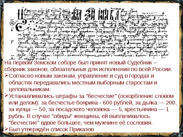 На первом Земском соборе был принят новый Судебник – сборник законов, обязательных для исполнения по всей России. Согласно новым законам, управление и суд в городах и областях передавались местным выборным старостам и целовальникам. Устанавливались штрафы за 