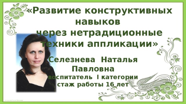 «Развитие конструктивных навыков через нетрадиционные техники аппликации» Селезнева Наталья Павловна воспитатель I категории стаж работы 16 лет 