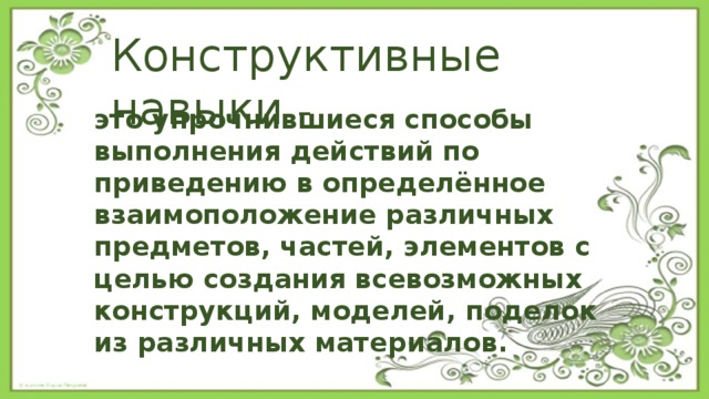 Конструктивные навыки - это упрочнившиеся способы выполнения действий по приведению в определённое взаимоположение различных предметов, частей, элементов с целью создания всевозможных конструкций, моделей, поделок из различных материалов. 