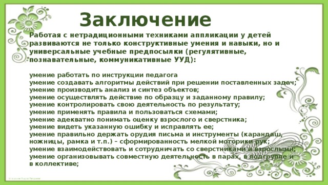 Заключение Работая с нетрадиционными техниками аппликации у детей развиваются не только конструктивные умения и навыки, но и универсальные учебные предпосылки (регулятивные, познавательные, коммуникативные УУД):  умение работать по инструкции педагога умение создавать алгоритмы действий при решении поставленных задач; умение производить анализ и синтез объектов; умение осуществлять действие по образцу и заданному правилу; умение контролировать свою деятельность по результату; умение применять правила и пользоваться схемами; умение адекватно понимать оценку взрослого и сверстника; умение видеть указанную ошибку и исправлять ее; умение правильно держать орудия письма и инструменты (карандаш, ножницы, рамка и т.п.) – сформированность мелкой моторики рук; умение взаимодействовать и сотрудничать со сверстниками и взрослыми; умение организовывать совместную деятельность в парах, в подгруппе и в коллективе; 