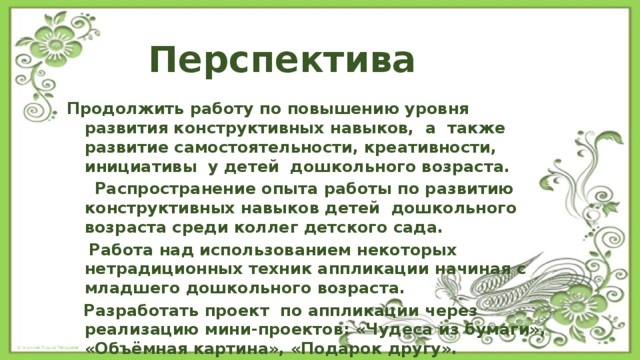 Перспектива Продолжить работу по повышению уровня развития конструктивных навыков, а также развитие самостоятельности, креативности, инициативы у детей дошкольного возраста.  Распространение опыта работы по развитию конструктивных навыков детей дошкольного возраста среди коллег детского сада.  Работа над использованием некоторых нетрадиционных техник аппликации начиная с младшего дошкольного возраста.  Разработать проект по аппликации через реализацию мини-проектов: «Чудеса из бумаги», «Объёмная картина», «Подарок другу». 