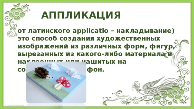 АППЛИКАЦИЯ от латинского applicatio – накладывание) это способ создания художественных изображений из различных форм, фигур, вырезанных из какого-либо материала и наклеенных или нашитых на соответствующий фон. 