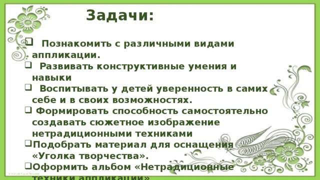  Задачи:   Познакомить с различными видами аппликации.  Развивать конструктивные умения и навыки  Воспитывать у детей уверенность в самих себе и в своих возможностях.  Формировать способность самостоятельно создавать сюжетное изображение нетрадиционными техниками Подобрать материал для оснащения «Уголка творчества». Оформить альбом «Нетрадиционные техники аппликации» Создать картотеку пальчиковых игр и физкультминуток.   