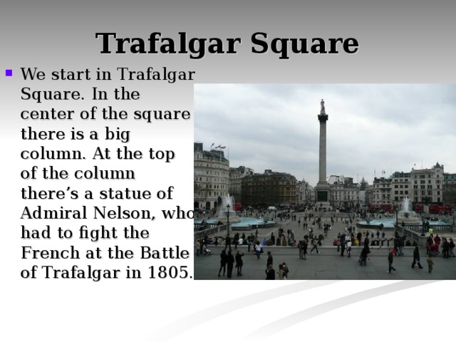 Trafalgar Square We start in Trafalgar Square. In the center of the square there is a big column. At the top of the column there’s a statue of Admiral Nelson, who had to fight the French at the Battle of Trafalgar in 1805. 
